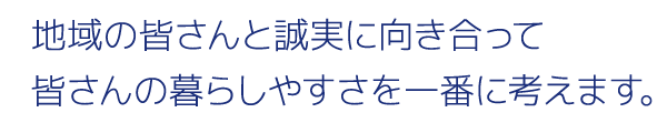 地域の皆さんと誠実に向き合って皆さんの暮らしやすさを一番に考えます。